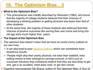 10. The Optimism Bias…3
 What Is the Optimism Bias?
 This phenomenon was initially described by Weinstein (1980), who found
that the majority of college students believed that their chances of
developing a drinking problem or getting divorced was lower than that of
other students.
 At the same time, the majority of these students also believed that their
chances of positive outcomes like owning their own home and living into
old age were much higher than peers
 The Impact of the Optimism Bias
 The optimism bias doesn’t mean that we have an overly sunny outlook on
our own lives.
 It can also lead to poor decision-making, which can sometimes have
disastrous results.
 People might skip their yearly physical, not wear their seatbelt, miss
adding money to their emergency savings account, or fail to put on
sunscreen because they mistakenly believe that they are less likely to get
sick, get in an accident, need extra cash, or get skin cancer.
 Cognitive neuroscientist Tali Sharot, author of The Optimism Bias: A Tour of
 