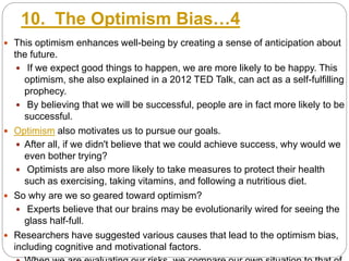10. The Optimism Bias…4
 This optimism enhances well-being by creating a sense of anticipation about
the future.
 If we expect good things to happen, we are more likely to be happy. This
optimism, she also explained in a 2012 TED Talk, can act as a self-fulfilling
prophecy.
 By believing that we will be successful, people are in fact more likely to be
successful.
 Optimism also motivates us to pursue our goals.
 After all, if we didn't believe that we could achieve success, why would we
even bother trying?
 Optimists are also more likely to take measures to protect their health
such as exercising, taking vitamins, and following a nutritious diet.
 So why are we so geared toward optimism?
 Experts believe that our brains may be evolutionarily wired for seeing the
glass half-full.
 Researchers have suggested various causes that lead to the optimism bias,
including cognitive and motivational factors.
 