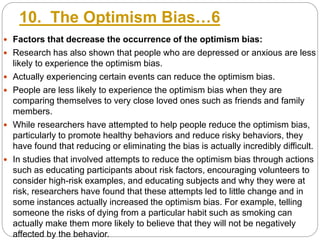 10. The Optimism Bias…6
 Factors that decrease the occurrence of the optimism bias:
 Research has also shown that people who are depressed or anxious are less
likely to experience the optimism bias.
 Actually experiencing certain events can reduce the optimism bias.
 People are less likely to experience the optimism bias when they are
comparing themselves to very close loved ones such as friends and family
members.
 While researchers have attempted to help people reduce the optimism bias,
particularly to promote healthy behaviors and reduce risky behaviors, they
have found that reducing or eliminating the bias is actually incredibly difficult.
 In studies that involved attempts to reduce the optimism bias through actions
such as educating participants about risk factors, encouraging volunteers to
consider high-risk examples, and educating subjects and why they were at
risk, researchers have found that these attempts led to little change and in
some instances actually increased the optimism bias. For example, telling
someone the risks of dying from a particular habit such as smoking can
actually make them more likely to believe that they will not be negatively
affected by the behavior.
 