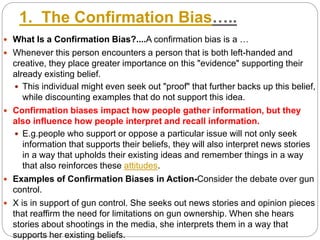 1. The Confirmation Bias…..
 What Is a Confirmation Bias?....A confirmation bias is a …
 Whenever this person encounters a person that is both left-handed and
creative, they place greater importance on this "evidence" supporting their
already existing belief.
 This individual might even seek out "proof" that further backs up this belief,
while discounting examples that do not support this idea.
 Confirmation biases impact how people gather information, but they
also influence how people interpret and recall information.
 E.g.people who support or oppose a particular issue will not only seek
information that supports their beliefs, they will also interpret news stories
in a way that upholds their existing ideas and remember things in a way
that also reinforces these attitudes.
 Examples of Confirmation Biases in Action-Consider the debate over gun
control.
 X is in support of gun control. She seeks out news stories and opinion pieces
that reaffirm the need for limitations on gun ownership. When she hears
stories about shootings in the media, she interprets them in a way that
supports her existing beliefs.
 