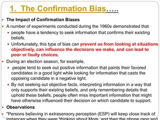 1. The Confirmation Bias…..
 The Impact of Confirmation Biases
 A number of experiments conducted during the 1960s demonstrated that
 people have a tendency to seek information that confirms their existing
beliefs.
 Unfortunately, this type of bias can prevent us from looking at situations
objectively, can influence the decisions we make, and can lead to
poor or faulty choices.
 During an election season, for example,
 people tend to seek out positive information that paints their favored
candidates in a good light while looking for information that casts the
opposing candidate in a negative light.
 By not seeking out objective facts, interpreting information in a way that
only supports their existing beliefs, and only remembering details that
uphold these beliefs, people often miss important information that might
have otherwise influenced their decision on which candidate to support.
 Observations
 "Persons believing in extrasensory perception (ESP) will keep close track of
 
