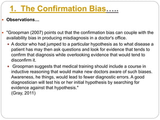 1. The Confirmation Bias…..
 Observations…
 "Groopman (2007) points out that the confirmation bias can couple with the
availability bias in producing misdiagnosis in a doctor's office.
 A doctor who had jumped to a particular hypothesis as to what disease a
patient has may then ask questions and look for evidence that tends to
confirm that diagnosis while overlooking evidence that would tend to
disconfirm it.
 Groopman suggests that medical training should include a course in
inductive reasoning that would make new doctors aware of such biases.
Awareness, he things, would lead to fewer diagnostic errors. A good
diagnostician will test his or her initial hypothesis by searching for
evidence against that hypothesis."
(Gray, 2011)
 