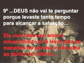 9º ...DEUS não vai te perguntar
porque levaste tanto tempo
para alcançar a salvação...

Ele com todo seu amor e
misericórdia vai te levar para as
mansões do paraíso e não para
as portas do inferno...
 