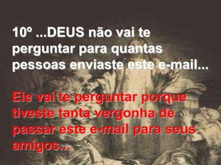 10º ...DEUS não vai te
perguntar para quantas
pessoas enviaste este e-mail...

Ele vai te perguntar porque
tiveste tanta vergonha de
passar este e-mail para seus
amigos...
 