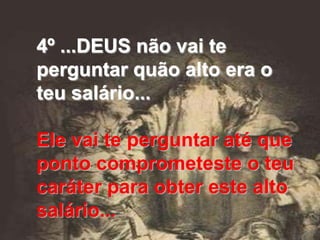 4º ...DEUS não vai te
perguntar quão alto era o
teu salário...

Ele vai te perguntar até que
ponto comprometeste o teu
caráter para obter este alto
salário...
 