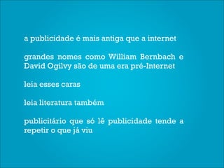 a publicidade é mais antiga que a internet

grandes nomes como William Bernbach e
David Ogilvy são de uma era pré-Internet

leia esses caras

leia literatura também

publicitário que só lê publicidade tende a
repetir o que já viu
 