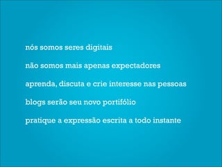 nós somos seres digitais

não somos mais apenas expectadores

aprenda, discuta e crie interesse nas pessoas

blogs serão seu novo portifólio

pratique a expressão escrita a todo instante
 