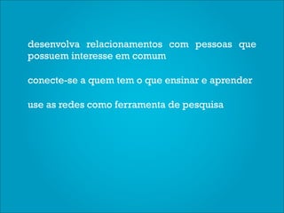 desenvolva relacionamentos com pessoas que
possuem interesse em comum

conecte-se a quem tem o que ensinar e aprender

use as redes como ferramenta de pesquisa
 