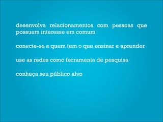 desenvolva relacionamentos com pessoas que
possuem interesse em comum

conecte-se a quem tem o que ensinar e aprender

use as redes como ferramenta de pesquisa

conheça seu público alvo
 