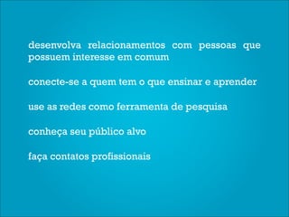 desenvolva relacionamentos com pessoas que
possuem interesse em comum

conecte-se a quem tem o que ensinar e aprender

use as redes como ferramenta de pesquisa

conheça seu público alvo

faça contatos profissionais
 