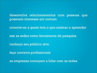desenvolva relacionamentos com pessoas que
possuem interesse em comum

conecte-se a quem tem o que ensinar e aprender

use as redes como ferramenta de pesquisa

conheça seu público alvo

faça contatos profissionais

as empresas começam a lidar com as redes
 