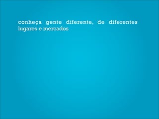 conheça gente diferente, de diferentes
lugares e mercados
 