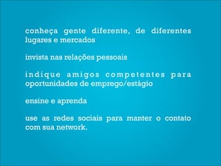 conheça gente diferente, de diferentes
lugares e mercados

invista nas relações pessoais

indique amigos competentes para
oportunidades de emprego/estágio

ensine e aprenda

use as redes sociais para manter o contato
com sua network.
 