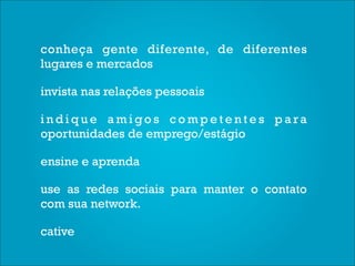 conheça gente diferente, de diferentes
lugares e mercados

invista nas relações pessoais

indique amigos competentes para
oportunidades de emprego/estágio

ensine e aprenda

use as redes sociais para manter o contato
com sua network.

cative
 