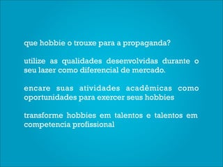 que hobbie o trouxe para a propaganda?

utilize as qualidades desenvolvidas durante o
seu lazer como diferencial de mercado.

encare suas atividades acadêmicas como
oportunidades para exercer seus hobbies

transforme hobbies em talentos e talentos em
competencia profissional
 