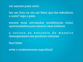 um assunto puxa outro

leu um livro ou viu um filme que fez referência
a outro? siga a pista

encare suas atividades acadêmicas como
oportunidades para exercer seus hobbies

a cultura se encontra de maneira
desorganizada nos produtos culturais

faça listas

evite o conhecimento superficial
 