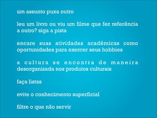 um assunto puxa outro

leu um livro ou viu um filme que fez referência
a outro? siga a pista

encare suas atividades acadêmicas como
oportunidades para exercer seus hobbies

a cultura se encontra de maneira
desorganizada nos produtos culturais

faça listas

evite o conhecimento superficial

filtre o que não servir
 