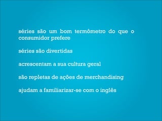 séries são um bom termômetro do que o
consumidor prefere

séries são divertidas

acrescentam a sua cultura geral

são repletas de ações de merchandising

ajudam a familiarizar-se com o inglês
 
