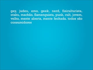 gay, judeu, emo, geek, nerd, fisiculturista,
otaku, machão, flamenguista, punk, cult, jovem,
velho, mente aberta, mente fechada. todos são
consumidores
 
