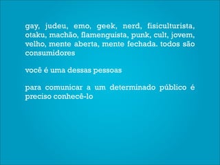 gay, judeu, emo, geek, nerd, fisiculturista,
otaku, machão, flamenguista, punk, cult, jovem,
velho, mente aberta, mente fechada. todos são
consumidores

você é uma dessas pessoas

para comunicar a um determinado público é
preciso conhecê-lo
 