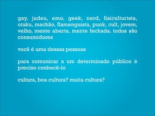 gay, judeu, emo, geek, nerd, fisiculturista,
otaku, machão, flamenguista, punk, cult, jovem,
velho, mente aberta, mente fechada. todos são
consumidores

você é uma dessas pessoas

para comunicar a um determinado público é
preciso conhecê-lo

cultura, boa cultura? muita cultura?
 