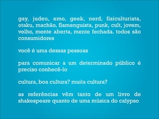 gay, judeu, emo, geek, nerd, fisiculturista,
otaku, machão, flamenguista, punk, cult, jovem,
velho, mente aberta, mente fechada. todos são
consumidores

você é uma dessas pessoas

para comunicar a um determinado público é
preciso conhecê-lo

cultura, boa cultura? muita cultura?

as referências vêm tanto de um livro de
shakespeare quanto de uma música do calypso
 