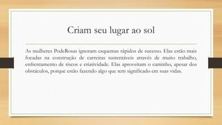 Criam seu lugar ao sol
As mulheres PodeRosas ignoram esquemas rápidos de sucesso. Elas estão mais
focadas na construção de carreiras sustentáveis através de muito trabalho,
enfrentamento de riscos e criatividade. Elas aproveitam o caminho, apesar dos
obstáculos, porque estão fazendo algo que tem significado em suas vidas.
 