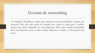 Gostam de networking
As mulheres PodeRosas sabem que precisam resolver problemas usando seu
network. Elas não têm medo de mandar um e-mail ou ligar para a melhor
pessoa que pode responder às suas perguntas. Elas estão sempre preparadas
com as perguntas certas e estão sempre dispostos a ajudar a outra pessoa em
troca.
 