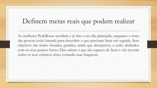 Definem metas reais que podem realizar
As mulheres PodeRosas acordam e já têm o seu dia planejado, enquanto o resto
das pessoas estão lutando para descobrir o que precisam fazer em seguida. Seus
objetivos são muito focados, grandes, ainda que alcançáveis, e estão alinhados
com os seus pontos fortes. Elas sabem o que são capazes de fazer e vão investir
todos os seus esforços nisto, evitando suas fraquezas.
 