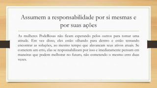 Assumem a responsabilidade por si mesmas e
por suas ações
As mulheres PodeRosas não ficam esperando pelos outros para tomar uma
atitude. Em vez disso, eles estão olhando para dentro e estão tentando
encontrar as soluções, ao mesmo tempo que alavancam seus ativos atuais. Se
cometem um erro, elas se responsabilizam por isso e imediatamente pensam em
maneiras que podem melhorar no futuro, não cometendo o mesmo erro duas
vezes.
 