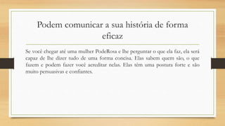 Podem comunicar a sua história de forma
eficaz
Se você chegar até uma mulher PodeRosa e lhe perguntar o que ela faz, ela será
capaz de lhe dizer tudo de uma forma concisa. Elas sabem quem são, o que
fazem e podem fazer você acreditar nelas. Elas têm uma postura forte e são
muito persuasivas e confiantes.
 