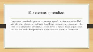 São eternas aprendizes
Enquanto a maioria das pessoas pensam que quando se formam na faculdade,
não são mais alunas, as mulheres PodeRosas permanecem estudantes. Elas
estão constantemente aprendendo coisas novas e tendo novas experiências.
Elas não têm medo de experimentar novas atividades e nem de falhar nelas.
 