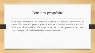 Tem um propósito
As mulheres PodeRosas são confiantes e lideram a si mesmas, bem como a os
outros. Elas têm sua própria visão e missão e buscam trazê-la à sua vida
diariamente. Elas também sabem quem não são, e não perdem tempo com
coisas nas quais não são boas ou que não as satisfazem.
 