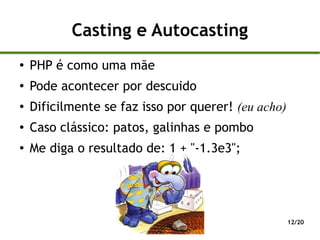 Casting e Autocasting
●
    PHP é como uma mãe
●
    Pode acontecer por descuido
●   Dificilmente se faz isso por querer! (eu acho)
●   Caso clássico: patos, galinhas e pombo
●   Me diga o resultado de: 1 + "-1.3e3";




                                                     12/20
 