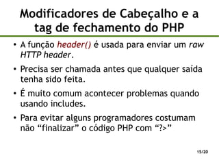 Modificadores de Cabeçalho e a
      tag de fechamento do PHP
●
    A função header() é usada para enviar um raw
    HTTP header.
●
    Precisa ser chamada antes que qualquer saída
    tenha sido feita.
●
    É muito comum acontecer problemas quando
    usando includes.
●
    Para evitar alguns programadores costumam
    não “finalizar” o código PHP com “?>”

                                                15/20
 