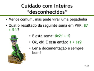 Cuidado com Inteiros
            “desconhecidos”
●
    Menos comum, mas pode virar uma pegadinha
●
    Qual o resultado da seguinte soma em PHP: 07
    + 011?
               ●
                   E esta soma: 0x21 + 1?
               ●
                   Ok, ok! E essa então: 1 + 1e2
               ●   Ler a documentação é sempre
                   bom!


                                                   16/20
 
