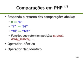 1/2
           Comparações em PHP
●
    Responda o retorno das comparações abaixo:
    ●
        0 == “a”
    ●
        “1” == “01”
    ●
        “10” == “1e1”
    ●   Funções que retornam posição: strpos(),
        array_search(), ...
●
    Operador Idêntico
●
    Operador Não Idêntico

                                                    17/20
 