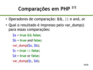 2/2
         Comparações em PHP
●
    Operadores de comparação: &&, || e and, or
●
    Qual o resultado é impresso pelo var_dump()
    para essas comparações:
      $a = true && false;
      $b = true and false;
      var_dump($a, $b);
      $c = true || false;
      $d = true or false;
      var_dump($c, $d);
                                              18/20
 