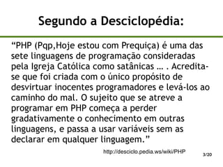 Segundo a Desciclopédia:
“PHP (Pqp,Hoje estou com Prequiça) é uma das
sete linguagens de programação consideradas
pela Igreja Católica como satânicas … . Acredita-
se que foi criada com o único propósito de
desvirtuar inocentes programadores e levá-los ao
caminho do mal. O sujeito que se atreve a
programar em PHP começa a perder
gradativamente o conhecimento em outras
linguagens, e passa a usar variáveis sem as
declarar em qualquer linguagem.”
                      http://desciclo.pedia.ws/wiki/PHP   3/20
 