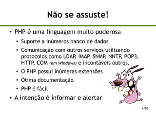 Não se assuste!
●
    PHP é uma linguagem muito poderosa
    ●
        Suporte a inúmeros banco de dados
    ●
        Comunicação com outros serviços utilizando
        protocolos como LDAP, IMAP, SNMP, NNTP, POP3,
        HTTP, COM (em Windows) e incontáveis outros.
    ●   O PHP possui inúmeras extensões
    ●   Ótima documentação
    ●   PHP é fácil
●   A intenção é informar e alertar
                                                        4/20
 