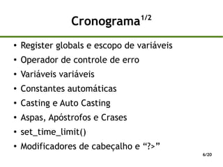 1/2
                 Cronograma
●
    Register globals e escopo de variáveis
●
    Operador de controle de erro
●   Variáveis variáveis
●   Constantes automáticas
●   Casting e Auto Casting
●   Aspas, Apóstrofos e Crases
●
    set_time_limit()
●
    Modificadores de cabeçalho e “?>”
                                             6/20
 