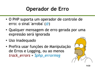 Operador de Erro
●
    O PHP suporta um operador de controle de
    erro: o sinal 'arroba' (@)
●
    Qualquer mensagem de erro gerada por uma
    expressão será ignorada
●
    Uso inadequado
●
    Prefira usar funções de Manipulação
    de Erros e Logging, ou ao menos
    track_errors + $php_errormsg

                                               9/20
 