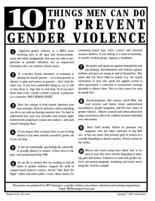 1 TO
 0     PREVENT
                                      THINGS MEN CAN DO

GENDER VIOLENCE
   1        Approach gender violence as a MEN'S issue
          involving men of all ages and socioeconomic,
                                                                 community-based rape crisis centers and battered
                                                                 women's shelters. If you belong to a team or fraternity,
   racial and ethnic backgrounds. View men not only as per-      or another student group, organize a fundraiser.
   petrators or possible offenders, but as empowered
   bystanders who can confront abusive peers.
                                                                 7      Recognize and speak out against homophobia and
                                                                       gay-bashing. Discrimination and violence against

   2      If a brother, friend, classmate, or teammate is
         abusing his female partner -- or is disrespectful or
                                                                 lesbians and gays are wrong in and of themselves. This
                                                                 abuse also has direct links to sexism (e.g. the sexual
   abusive to girls and women in general -- don't look the       orientation of men who speak out against sexism is
   other way. If you feel comfortable doing so, try to talk      often questioned, a conscious or unconscious strategy
   to him about it. Urge him to seek help. Or if you don't       intended to silence them. This is a key reason few men
   know what to do, consult a friend, a parent, a professor,     do speak out).
   or a counselor. DON'T REMAIN SILENT.

                                                                 8       Attend programs, take courses, watch films, and

   3      Have the courage to look inward. Question your
         own attitudes. Don't be defensive when something
                                                                        read articles and books about multicultural
                                                                 masculinities, gender inequality, and the root causes of
   you do or say ends up hurting someone else. Try hard to       gender violence. Educate yourself and others about how
   understand how your own attitudes and actions might           larger social forces affect the conflicts between individual
   inadvertently perpetuate sexism and violence, and work        men and women.
   toward changing them.

                                                                 9        Don't fund sexism. Refuse to purchase any

   4       If you suspect that a woman close to you is being
          abused or has been sexually assaulted, gently ask
                                                                        magazine, rent any video, subscribe to any Web
                                                                 site, or buy any music that portrays girls or women in a
    if you can help.                                             sexually degrading or abusive manner. Protest sexism in
                                                                 the media.

   5      If you are emotionally, psychologically, physically,
         or sexually abusive to women, or have been in the
                                                                 0     Mentor and teach young boys about how to be
   past, seek professional help NOW.                                   men in ways that don't involve degrading or abus-
                                                                 ing girls and women. Volunteer to work with gender vio-

   6      Be an ally to women who are working to end all
         forms of gender violence. Support the work of
                                                                 lence prevention programs, including anti-sexist men's
                                                                 programs. Lead by example.
   campus-based women's centers. Attend "Take Back the
   Night" rallies and other public events. Raise money for



       This poster was produced by MVP Strategies, a gender violence prevention, education and training organization.
                                              Email: MVPStrategies@aol.com
Reprint freely with credit                                                                           Copyright © 1999, Jackson Katz
 