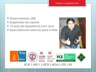 Desenvolvedor J2EE Engenheiro de suporte +5 anos de experiência com Java Especialista em sistemas para a Web SCJP | LPIC-1 | DCTS | NCLA | FCE | ITIL Sobre o palestrante 