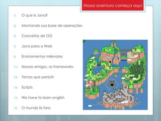 O que é Java? Montando sua base de operações Conceitos de OO Java para a Web Ensinamentos milenares Nossos amigos, os frameworks Temos que persistir Scripts We have to learn english O mundo lá fora Nossa aventura começa aqui 