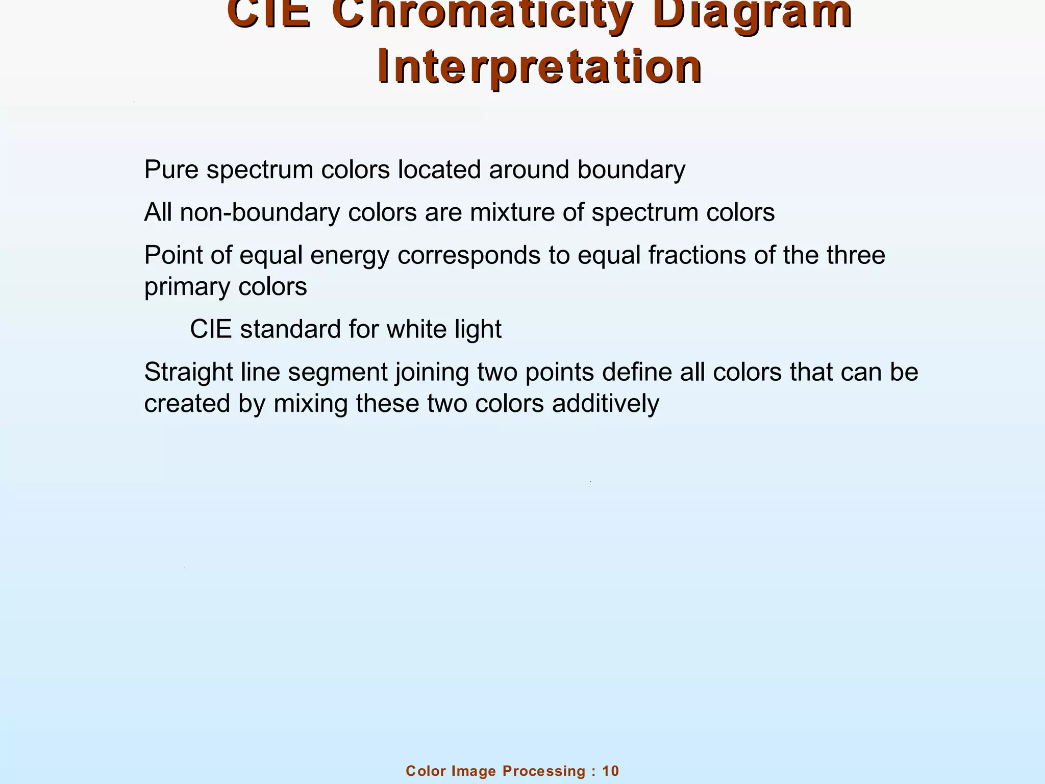 Color Image Processing : 10
CIE Chromaticity DiagramCIE Chromaticity Diagram
InterpretationInterpretation
Pure spectrum colors located around boundary
All non-boundary colors are mixture of spectrum colors
Point of equal energy corresponds to equal fractions of the three
primary colors
CIE standard for white light
Straight line segment joining two points define all colors that can be
created by mixing these two colors additively
 