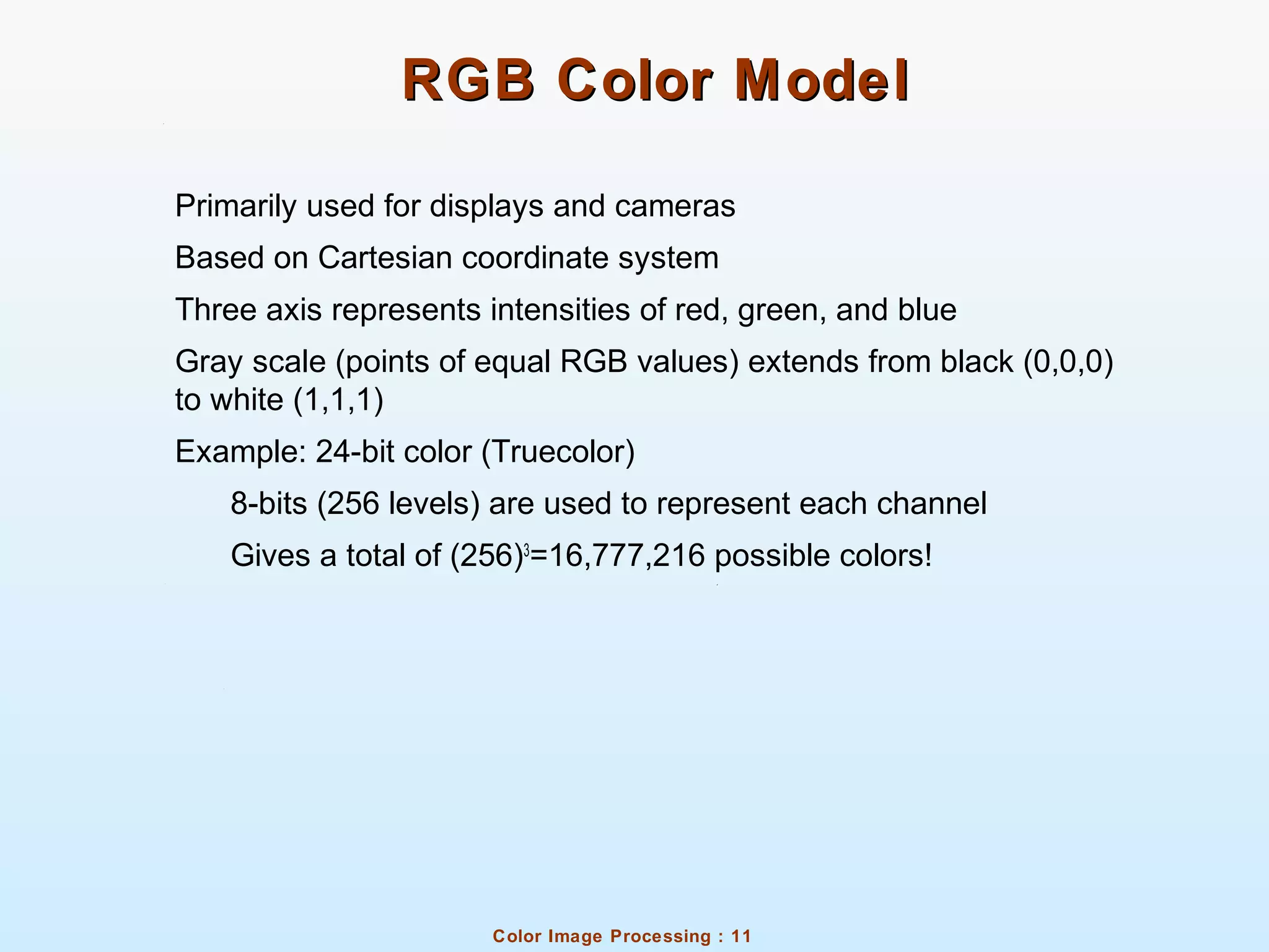 Color Image Processing : 11
RGB Color ModelRGB Color Model
Primarily used for displays and cameras
Based on Cartesian coordinate system
Three axis represents intensities of red, green, and blue
Gray scale (points of equal RGB values) extends from black (0,0,0)
to white (1,1,1)
Example: 24-bit color (Truecolor)
8-bits (256 levels) are used to represent each channel
Gives a total of (256)3
=16,777,216 possible colors!
 
