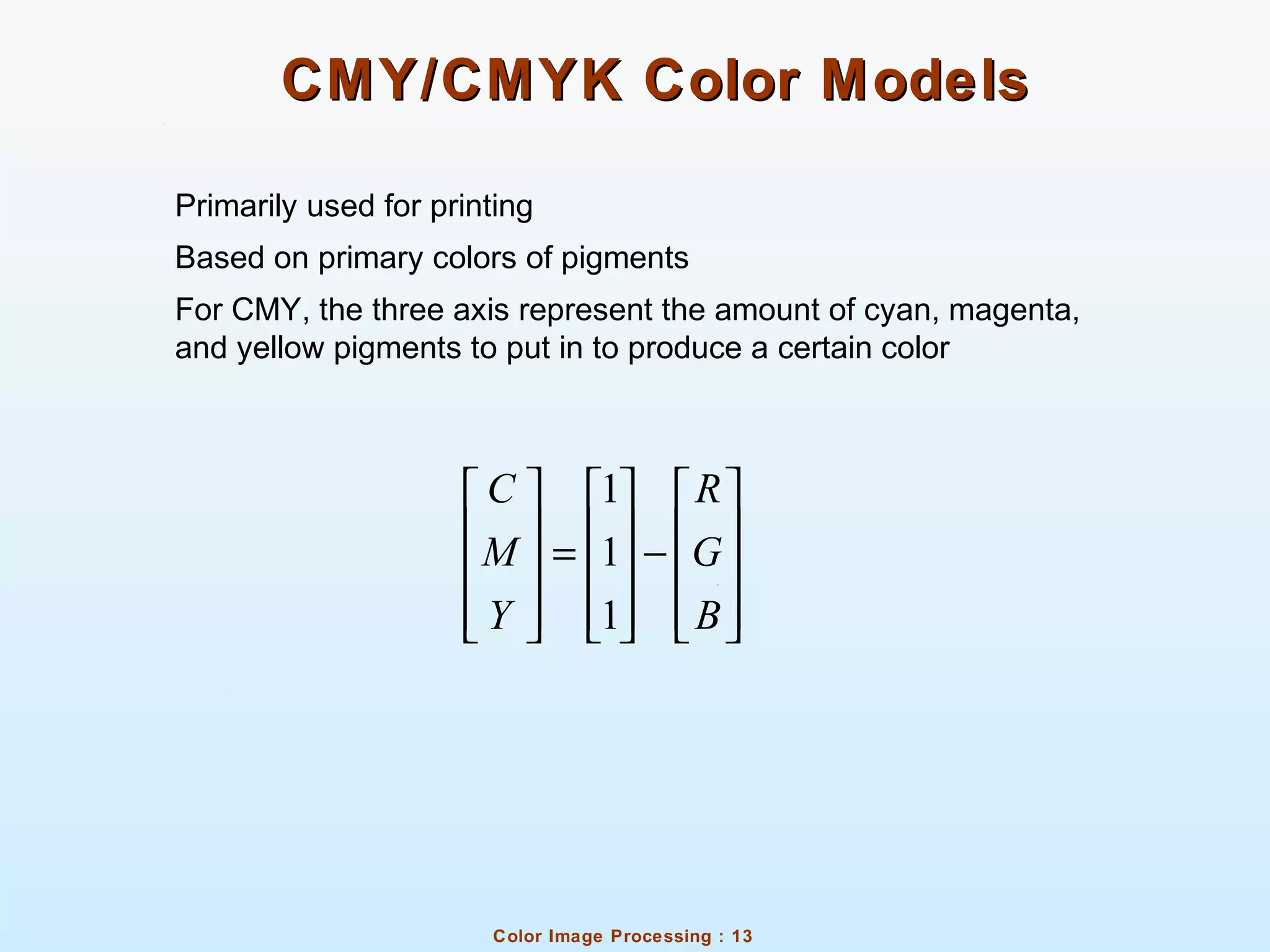 Color Image Processing : 13
CMY/CMYK Color ModelsCMY/CMYK Color Models
Primarily used for printing
Based on primary colors of pigments
For CMY, the three axis represent the amount of cyan, magenta,
and yellow pigments to put in to produce a certain color
1
1
1
C R
M G
Y B
     
     = −     
          
 