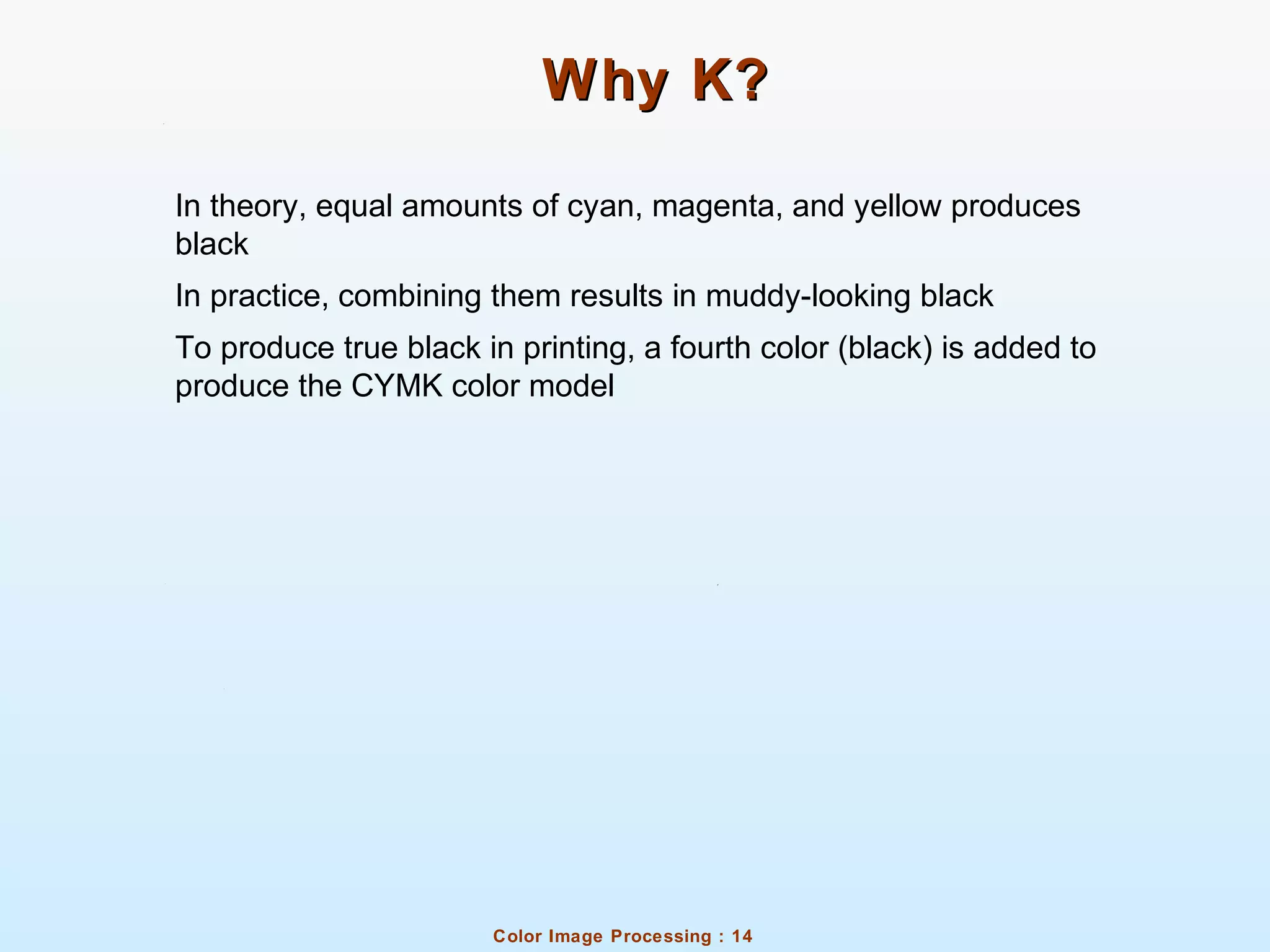 Color Image Processing : 14
Why K?Why K?
In theory, equal amounts of cyan, magenta, and yellow produces
black
In practice, combining them results in muddy-looking black
To produce true black in printing, a fourth color (black) is added to
produce the CYMK color model
 