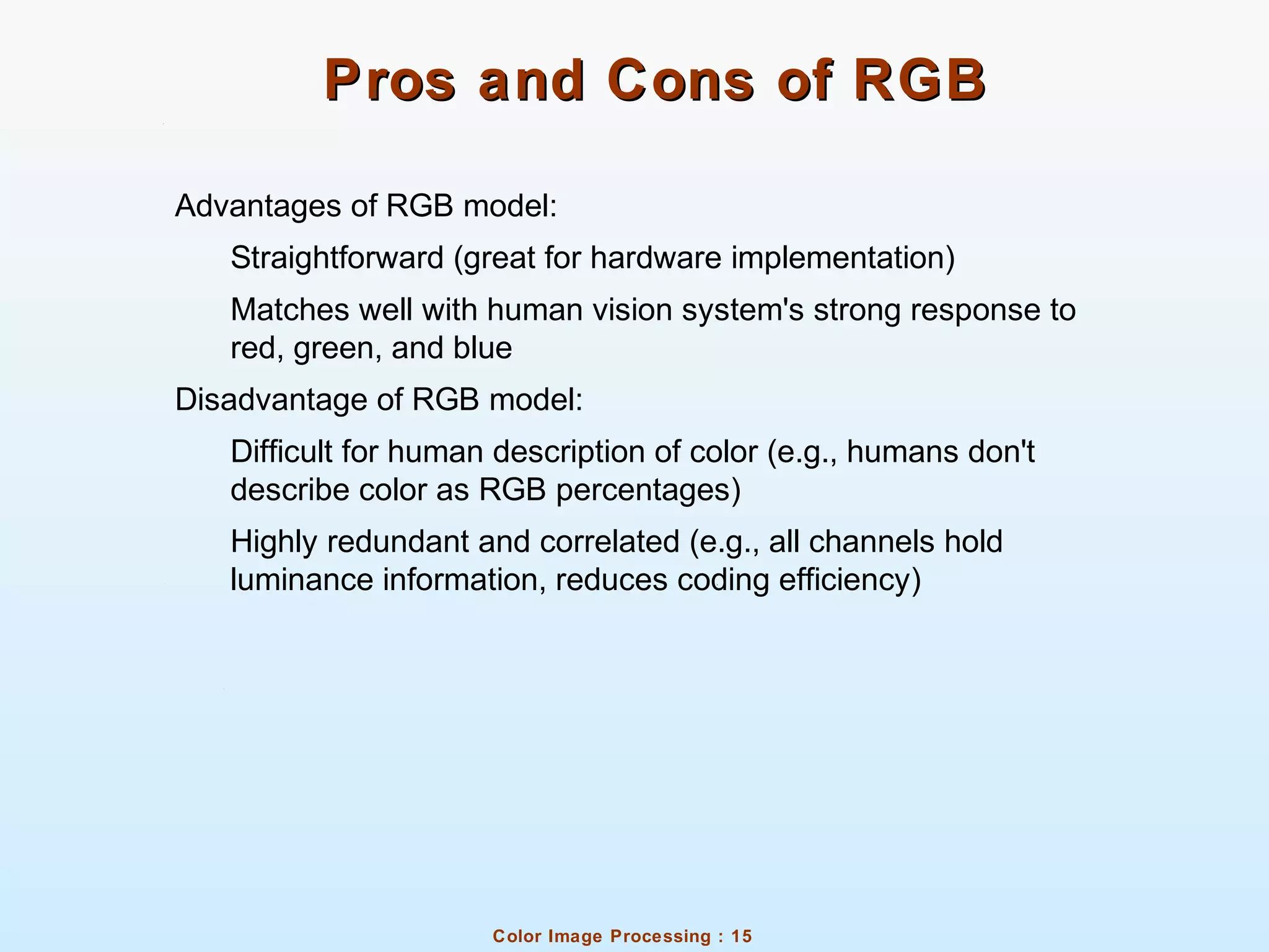 Color Image Processing : 15
Pros and Cons of RGBPros and Cons of RGB
Advantages of RGB model:
Straightforward (great for hardware implementation)
Matches well with human vision system's strong response to
red, green, and blue
Disadvantage of RGB model:
Difficult for human description of color (e.g., humans don't
describe color as RGB percentages)
Highly redundant and correlated (e.g., all channels hold
luminance information, reduces coding efficiency)
 